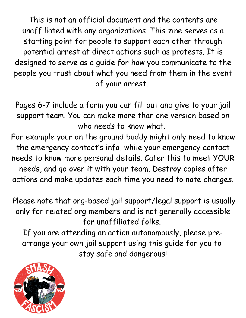 This is not an official document and the contents are unaffiliated with any organizations. This zine serves as a starting point for people to support each other through potential arrest at direct actions such as protests. It is  designed to serve as a guide for how you communicate to the people you trust about what you need from them in the event of your arrest.  Pages 6-7 include a form you can fill out and give to your jail support team. You can make more than one version based on who needs to know what.  For example your on the ground buddy might only need to know the emergency contact’s info, while your emergency contact needs to know more personal details. Cater this to meet YOUR needs, and go over it with your team. Destroy copies after actions and make updates each time you need to note changes.  Please note that org-based jail support/legal support is usually only for related org members and is not generally accessible  for unaffiliated folks. If you are attending an action autonomously, please pre- arrange your own jail support using this guide for you to stay safe and dangerous!  